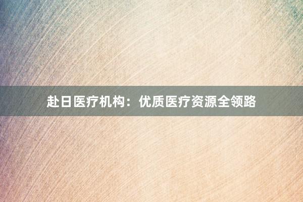 赴日医疗机构：优质医疗资源全领路
